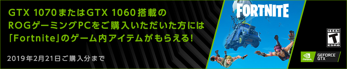 GTX 1070またはGTX 1060搭載の
ROGゲーミングPCをご購入いただいた方には
「Fortnite」のゲーム内アイテムがもらえる！
2019年1月29日ご購入分まで
