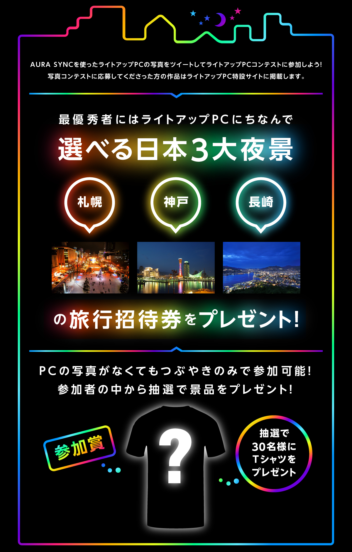 AURA SYNCを使ったライトアップPCの写真をツイートしてライトアップPCコンテストに参加しよう！写真コンテストに応募してくださった方の作品はライトアップPC特設サイトに掲載します。最優秀者にはライトアップPCにちなんで選べる日本3大夜景 札幌 神戸　長崎の旅行招待券をプレゼント！つぶやきのみで参加でも参加者の中から抽選で景品をプレゼント！選で30名様にTシャツをプレゼント