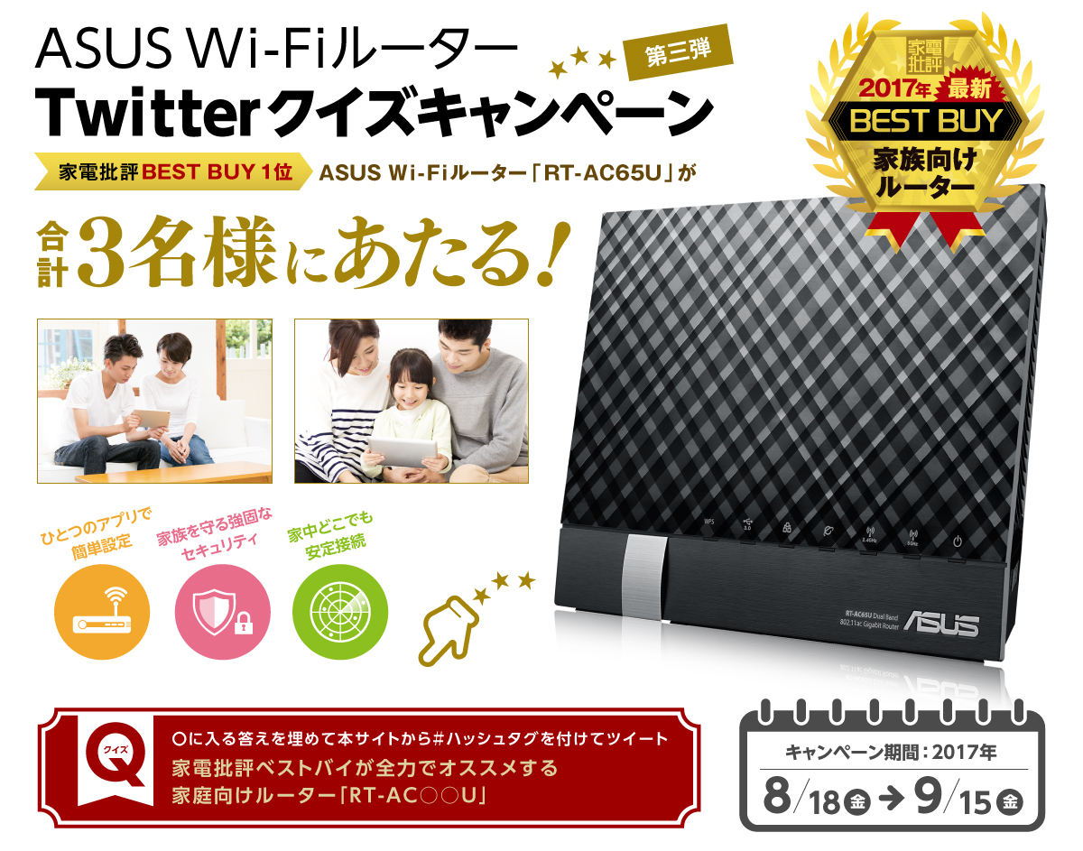 ASUS Wi-FiルーターTwitter クイズキャンペーン第三弾、家電批評BEST BUY 1位 ASUS Wi-Fiルーター「RT-AC65U」が合計3名様にあたる！ ひとつのアプリで簡単設定 家族を守る強固なセキュリティ 家中どこでも安定接続 クイズ：〇に入る答えを埋めて本サイトから＃ハッシュタグを付けてツイート
家電批評ベストバイが全力でオススメする家庭向けルーター「RT-AC○○U」キャンペーン期間： 2017年　
8月18日(金)～9月15日(金)