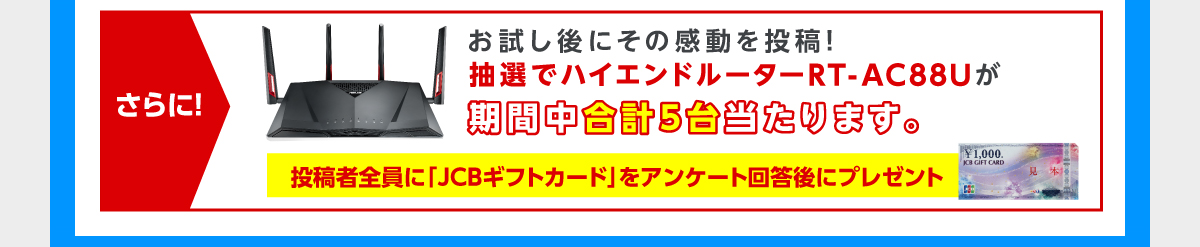 さらに！お試し後にその感動を投稿！抽選でハイエンドルーターRT-AC88Uが期間中合計５台当たります。投稿者全員に「ＪＣＢギフトカード」をアンケート回答後にプレゼント