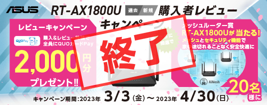 ASUS v6プラス対応 WiFi6無線ルーター(過去/新規) "RT-AX1800U"購入レビューキャンペーン過去/新規にてASUS WiFi6無線ルーター"RT-AX1800U”製品を購入し(た)、ユーザー様がその使用感を購入したサイトにキャンペーン期間中に投稿。全員にQUOカードPay 2,000円分をプレゼント！さらに抽選にてもう一台"RT-AX1800U”を20名様にプレゼント！家中メッシュ化できるチャンスです。！
キャンペーン期間: 2023年3月3日(金)～2023年4月30日(日)