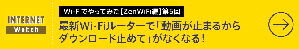 Wi-Fiでやってみた【ZenWiFi編】第5回

最新Wi-Fiルーターで「動画が⽌まるからダウンロード⽌めて」がなくなる！