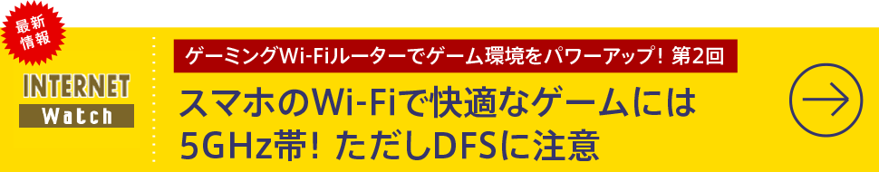 ゲーミングWi-Fiルーターでゲーム環境をパワーアップ！ 第2回

スマホのWi-Fiで快適なゲームには5GHz帯！ ただしDFSに注意