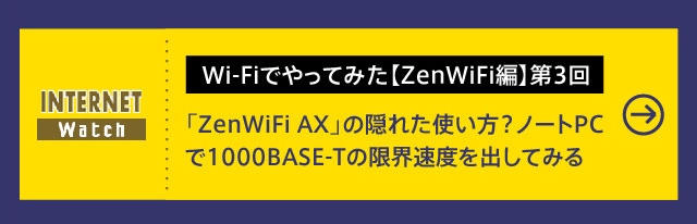 Wi-Fiでやってみた【ZenWiFi編】第3回

メッシュWi-Fi「ZenWiFi AX」の隠れた使い方？　ノートPCで1000BASE-Tの限界速度を出してみる