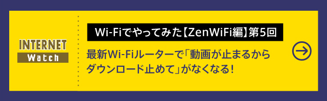 Wi-Fiでやってみた【ZenWiFi編】第5回

最新Wi-Fiルーターで「動画が⽌まるからダウンロード⽌めて」がなくなる！