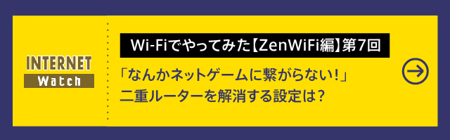 Wi-Fiでやってみた【ZenWiFi編】第7回

「なんかネットゲームに繋がらない！」二重ルーターを解消する設定は？