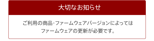 大切なお知らせ　ご利用の商品・ファームウェアバージョンによってはファームウェアの更新が必要です。