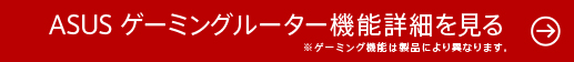 ASUS ゲーミングルーター機能詳細を見る※ゲーミング機能は製品により異なります。