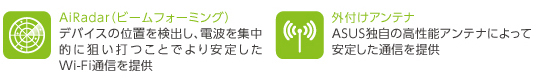 AiRadar
デバイスの位置を検出し、電波を集中的に狙い打つことでより安定したWi-Fi通信を提供


外付けアンテナ
ASUS独自の高性能アンテナによって安定した通信を提供
