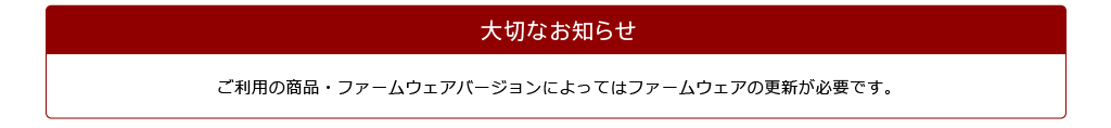 大切なお知らせ　ご利用の商品・ファームウェアバージョンによってはファームウェアの更新が必要です。