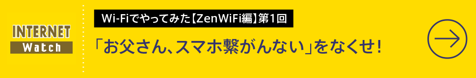 Wi-Fiでやってみた【ZenWiFi編】第1回

「お父さん、スマホ繋がんない」をなくせ！