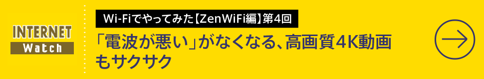 Wi-Fiでやってみた【ZenWiFi編】第4回

「電波が悪い」がなくなる、高画質4K動画もサクサク