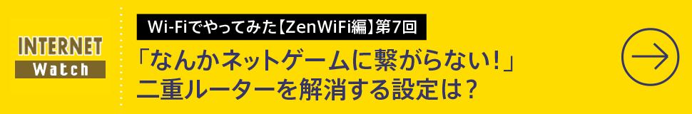 Wi-Fiでやってみた【ZenWiFi編】第7回

「なんかネットゲームに繋がらない！」二重ルーターを解消する設定は？