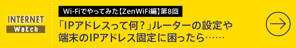 Wi-Fiでやってみた【ZenWiFi編】第8回

「IPアドレスって何？」ルーターの設定や端末のIPアドレス固定に困ったら……